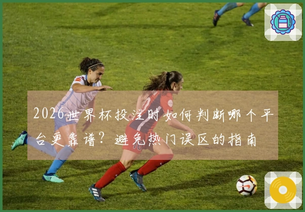 2026世界杯投注时如何判断哪个平台更靠谱？避免热门误区的指南